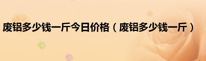 废铝多少钱一斤今日价格（废铝多少钱一斤）