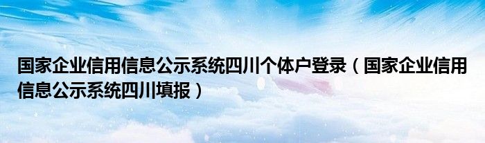 国家企业信用信息公示系统四川个体户登录（国家企业信用信息公示系统四川填报）