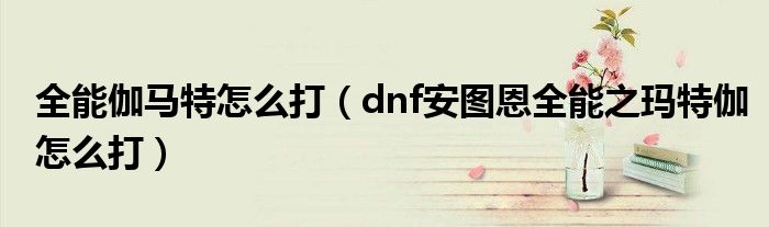 全能伽马特怎么打（dnf安图恩全能之玛特伽怎么打）
