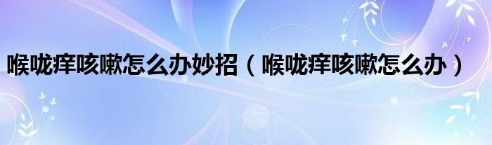 喉咙痒咳嗽怎么办妙招（喉咙痒咳嗽怎么办）