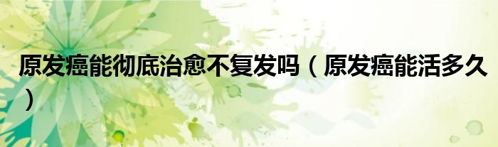 原发癌能彻底治愈不复发吗（原发癌能活多久）