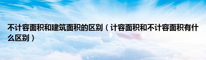 不计容面积和建筑面积的区别（计容面积和不计容面积有什么区别）