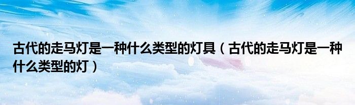 古代的走马灯是一种什么类型的灯具（古代的走马灯是一种什么类型的灯）