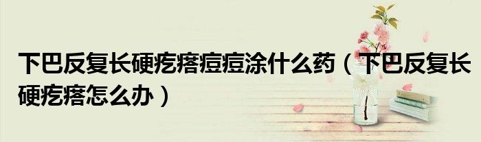 下巴反复长硬疙瘩痘痘涂什么药（下巴反复长硬疙瘩怎么办）