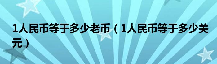 1人民币等于多少老币（1人民币等于多少美元）