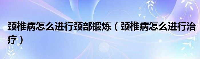 颈椎病怎么进行颈部锻炼（颈椎病怎么进行治疗）