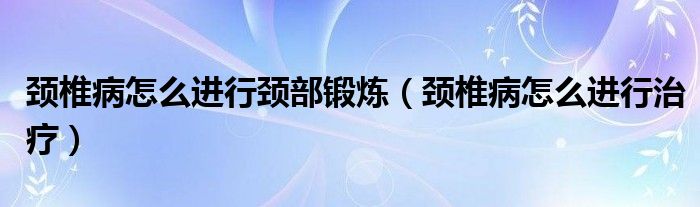 颈椎病怎么进行颈部锻炼（颈椎病怎么进行治疗）