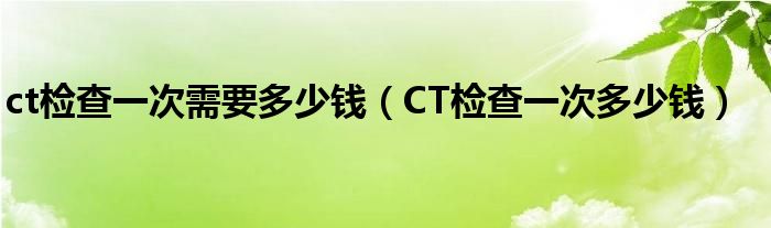 ct检查一次需要多少钱（CT检查一次多少钱）