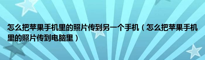 怎么把苹果手机里的照片传到另一个手机（怎么把苹果手机里的照片传到电脑里）