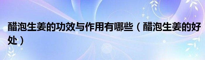 醋泡生姜的功效与作用有哪些（醋泡生姜的好处）