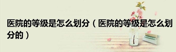 医院的等级是怎么划分（医院的等级是怎么划分的）