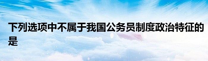 下列选项中不属于我国公务员制度政治特征的是