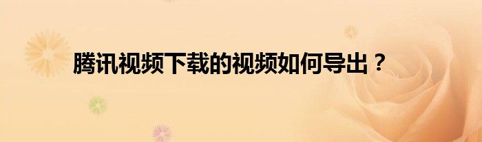 腾讯视频下载的视频如何导出？