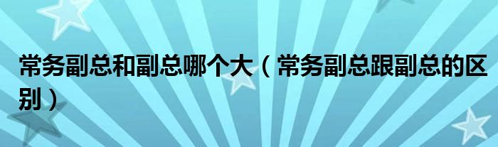常务副总和副总哪个大（常务副总跟副总的区别）
