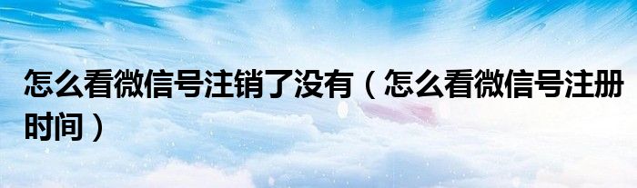 怎么看微信号注销了没有（怎么看微信号注册时间）
