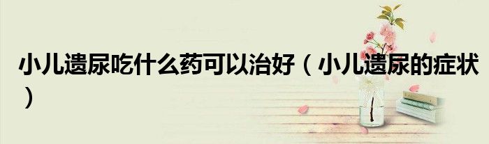 小儿遗尿吃什么药可以治好（小儿遗尿的症状）