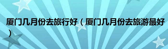 厦门几月份去旅行好（厦门几月份去旅游最好）