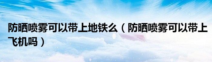 防晒喷雾可以带上地铁么（防晒喷雾可以带上飞机吗）