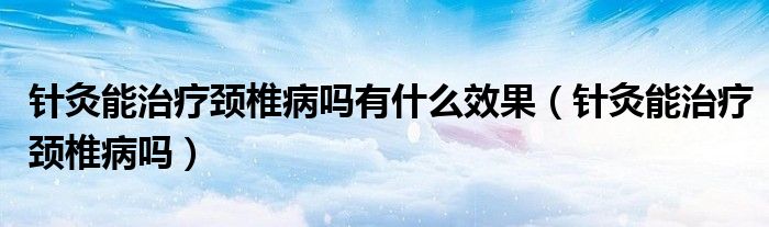 针灸能治疗颈椎病吗有什么效果（针灸能治疗颈椎病吗）