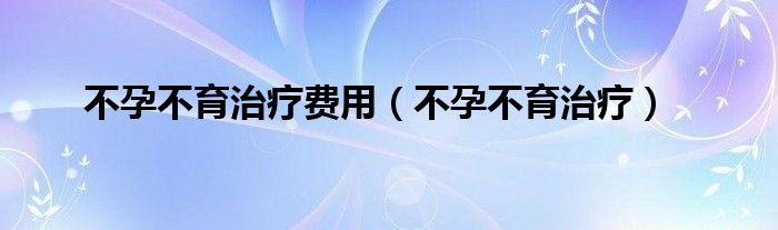 不孕不育治疗费用（不孕不育治疗）
