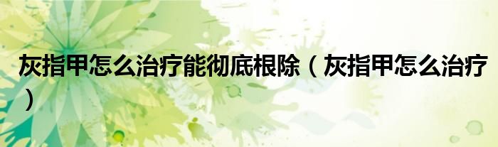 灰指甲怎么治疗能彻底根除（灰指甲怎么治疗）