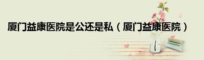 厦门益康医院是公还是私（厦门益康医院）