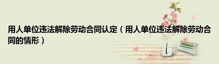 用人单位违法解除劳动合同认定（用人单位违法解除劳动合同的情形）