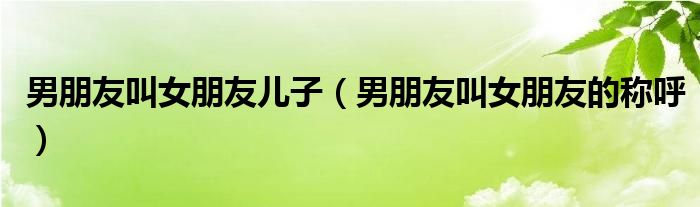 男朋友叫女朋友儿子（男朋友叫女朋友的称呼）