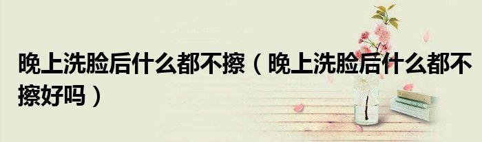 晚上洗脸后什么都不擦（晚上洗脸后什么都不擦好吗）