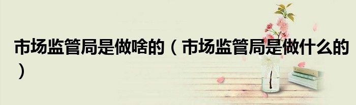 市场监管局是做啥的（市场监管局是做什么的）
