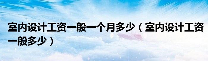 室内设计工资一般一个月多少（室内设计工资一般多少）