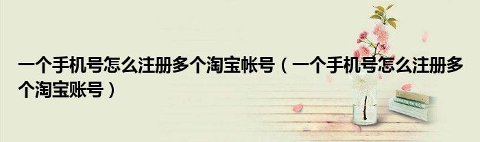 一个手机号怎么注册多个淘宝帐号（一个手机号怎么注册多个淘宝账号）