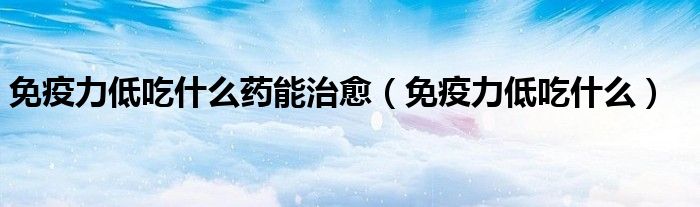 免疫力低吃什么药能治愈（免疫力低吃什么）