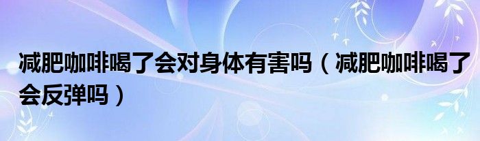 减肥咖啡喝了会对身体有害吗（减肥咖啡喝了会反弹吗）