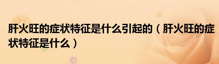 肝火旺的症状特征是什么引起的（肝火旺的症状特征是什么）