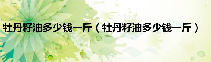 牡丹籽油多少钱一斤（牡丹籽油多少钱一斤）