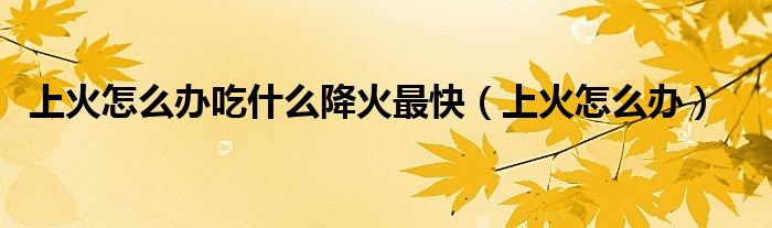 上火怎么办吃什么降火最快(上火怎么办)