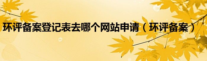 环评备案登记表去哪个网站申请（环评备案）