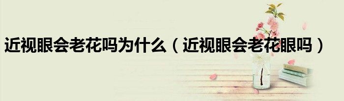 近视眼会老花吗为什么(近视眼会老花眼吗)