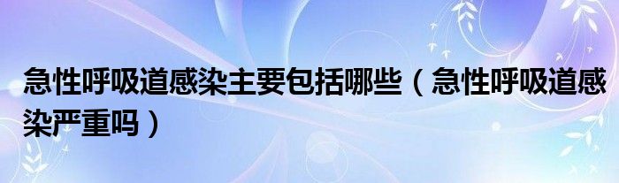 急性呼吸道感染主要包括哪些（急性呼吸道感染严重吗）