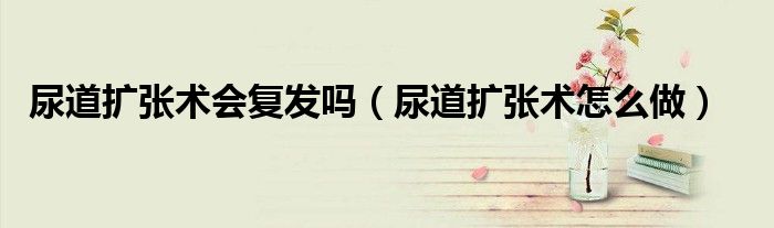 尿道扩张术会复发吗（尿道扩张术怎么做）