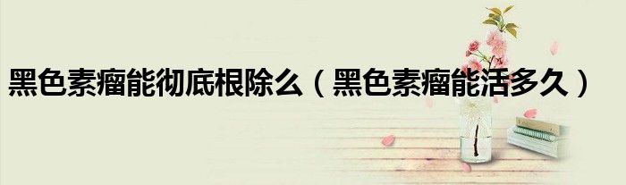 黑色素瘤能彻底根除么（黑色素瘤能活多久）