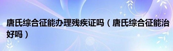 唐氏综合征能办理残疾证吗（唐氏综合征能治好吗）