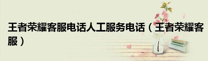 王者荣耀客服电话人工服务电话（王者荣耀客服）