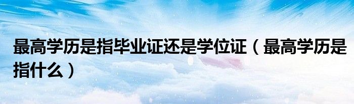 最高学历是指毕业证还是学位证（最高学历是指什么）