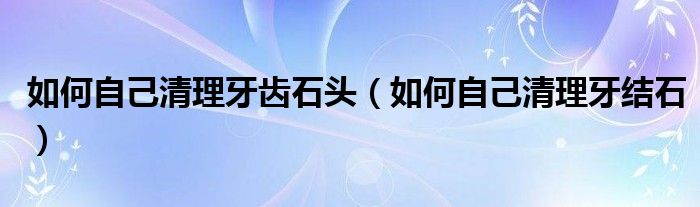如何自己清理牙齿石头（如何自己清理牙结石）