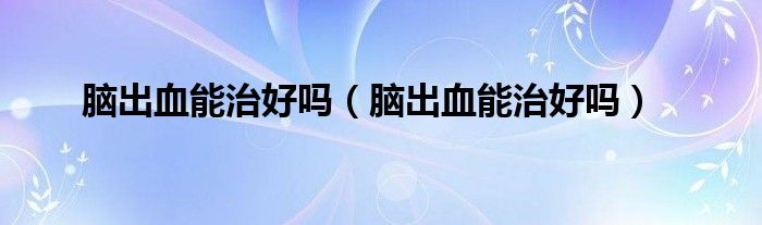 脑出血能治好吗（脑出血能治好吗）