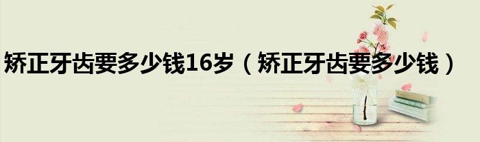 矫正牙齿要多少钱16岁（矫正牙齿要多少钱）