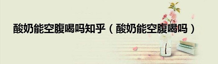 酸奶能空腹喝吗知乎（酸奶能空腹喝吗）