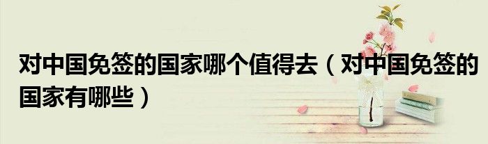 对中国免签的国家哪个值得去（对中国免签的国家有哪些）